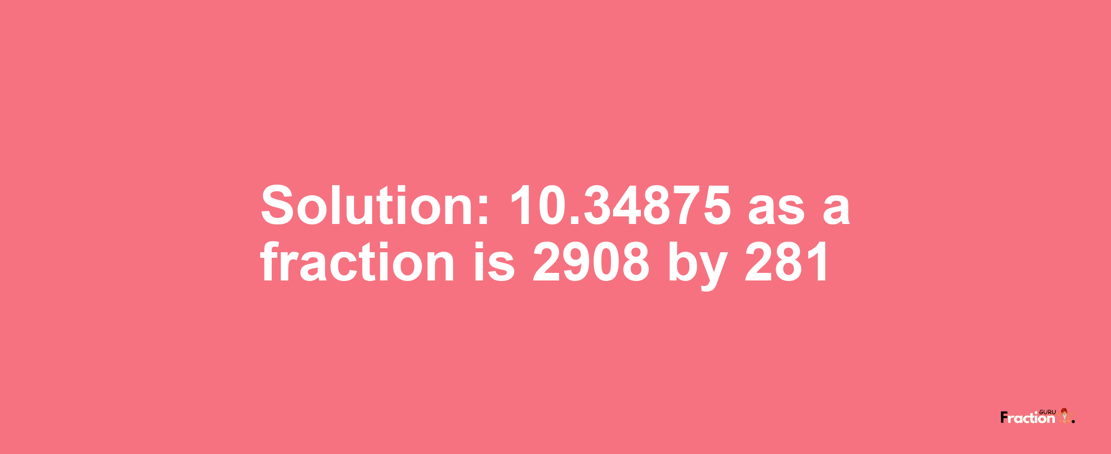 Solution:10.34875 as a fraction is 2908/281